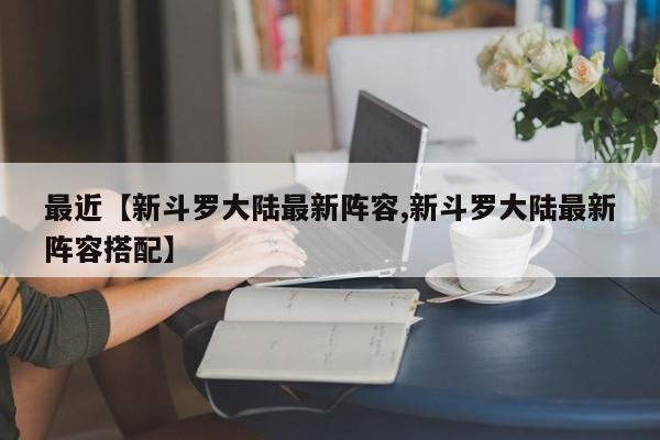 最近【新斗罗大陆最新阵容,新斗罗大陆最新阵容搭配】