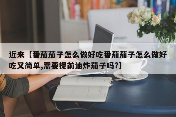 近来【番茄茄子怎么做好吃番茄茄子怎么做好吃又简单,需要提前油炸茄子吗?】