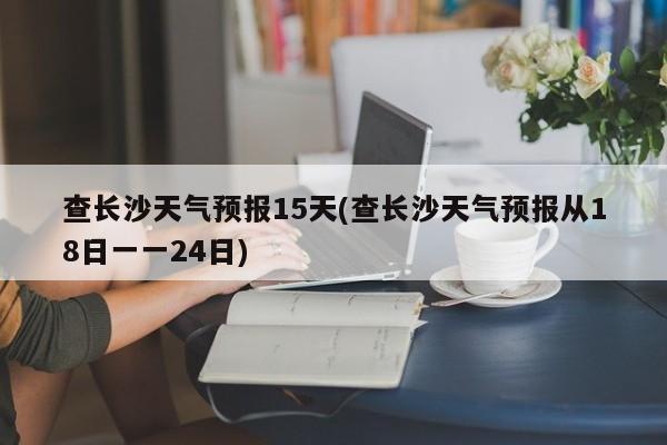 查长沙天气预报15天(查长沙天气预报从18日一一24日)