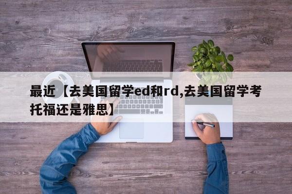 最近【去美国留学ed和rd,去美国留学考托福还是雅思】