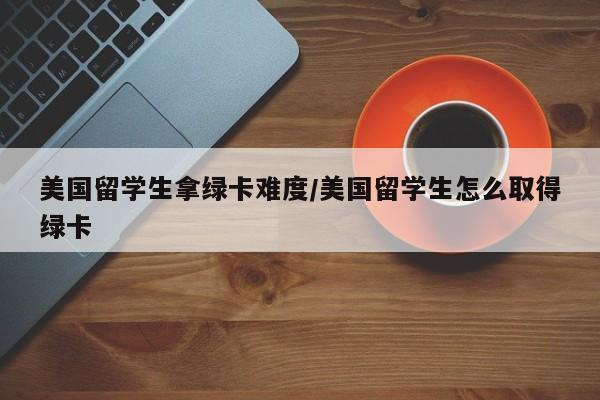 美国留学生拿绿卡难度/美国留学生怎么取得绿卡