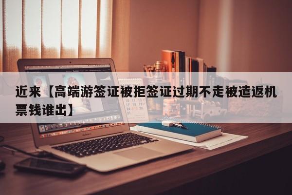 近来【高端游签证被拒签证过期不走被遣返机票钱谁出】