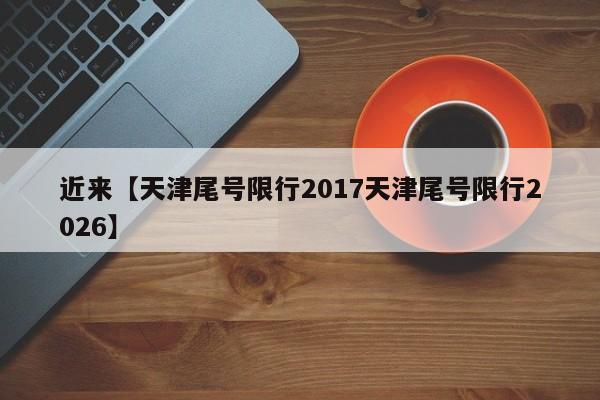 近来【天津尾号限行2017天津尾号限行2026】