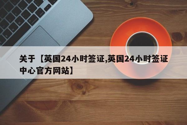 关于【英国24小时签证,英国24小时签证中心官方网站】
