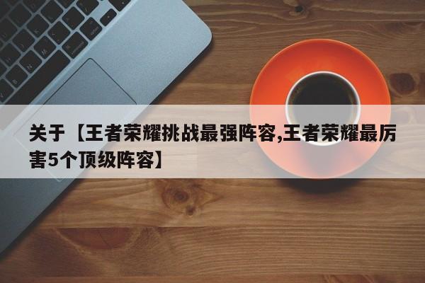 关于【王者荣耀挑战最强阵容,王者荣耀最厉害5个顶级阵容】