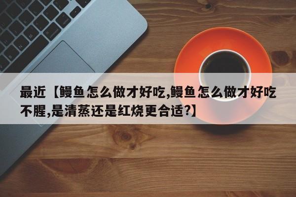 最近【鳗鱼怎么做才好吃,鳗鱼怎么做才好吃不腥,是清蒸还是红烧更合适?】