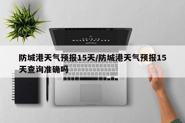 防城港天气预报15天/防城港天气预报15天查询准确吗