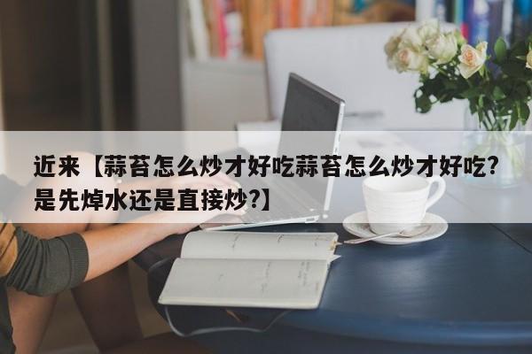 近来【蒜苔怎么炒才好吃蒜苔怎么炒才好吃?是先焯水还是直接炒?】