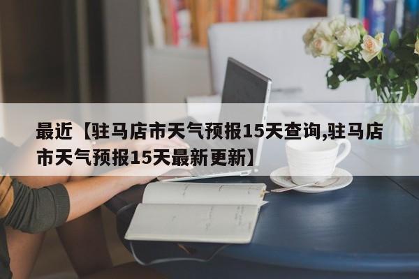 最近【驻马店市天气预报15天查询,驻马店市天气预报15天最新更新】