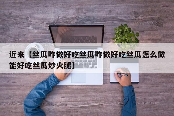 近来【丝瓜咋做好吃丝瓜咋做好吃丝瓜怎么做能好吃丝瓜炒火腿】