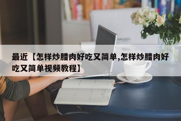 最近【怎样炒腊肉好吃又简单,怎样炒腊肉好吃又简单视频教程】