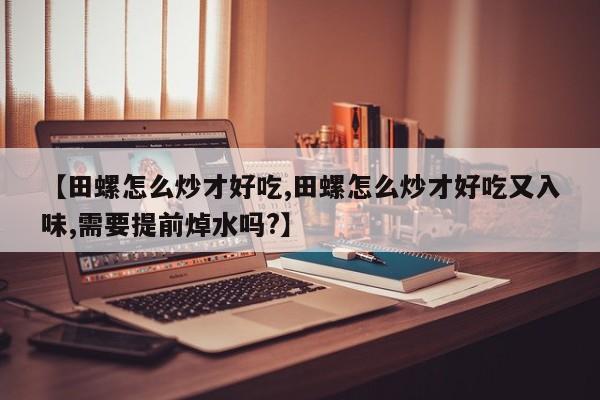 【田螺怎么炒才好吃,田螺怎么炒才好吃又入味,需要提前焯水吗?】