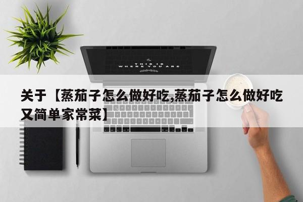 关于【蒸茄子怎么做好吃,蒸茄子怎么做好吃又简单家常菜】