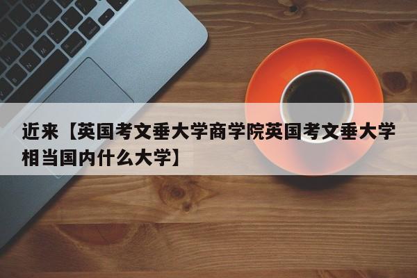 近来【英国考文垂大学商学院英国考文垂大学相当国内什么大学】