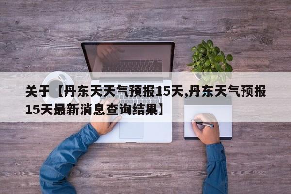 关于【丹东天天气预报15天,丹东天气预报15天最新消息查询结果】