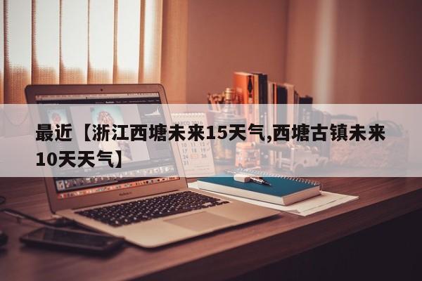 最近【浙江西塘未来15天气,西塘古镇未来10天天气】