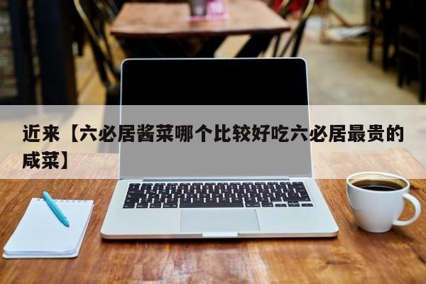 近来【六必居酱菜哪个比较好吃六必居最贵的咸菜】