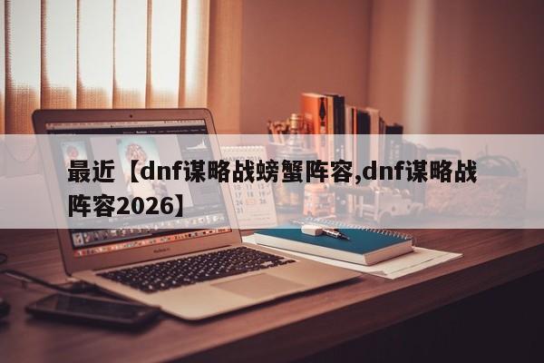 最近【dnf谋略战螃蟹阵容,dnf谋略战阵容2026】