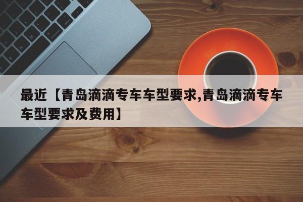 最近【青岛滴滴专车车型要求,青岛滴滴专车车型要求及费用】