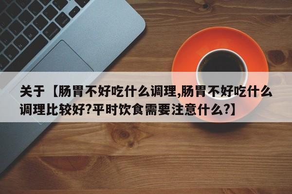 关于【肠胃不好吃什么调理,肠胃不好吃什么调理比较好?平时饮食需要注意什么?】