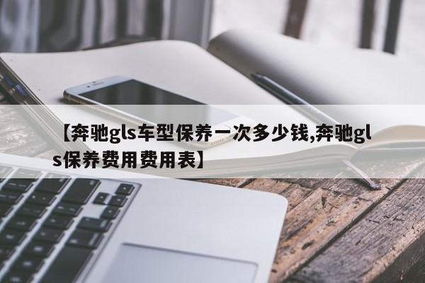 【奔驰gls车型保养一次多少钱,奔驰gls保养费用费用表】