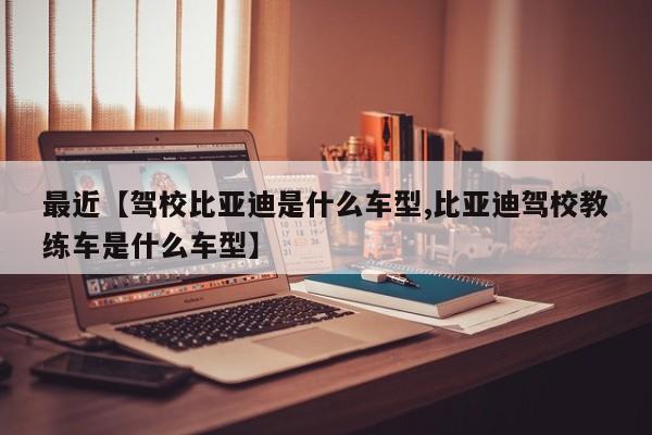 最近【驾校比亚迪是什么车型,比亚迪驾校教练车是什么车型】