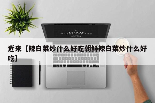 近来【辣白菜炒什么好吃朝鲜辣白菜炒什么好吃】