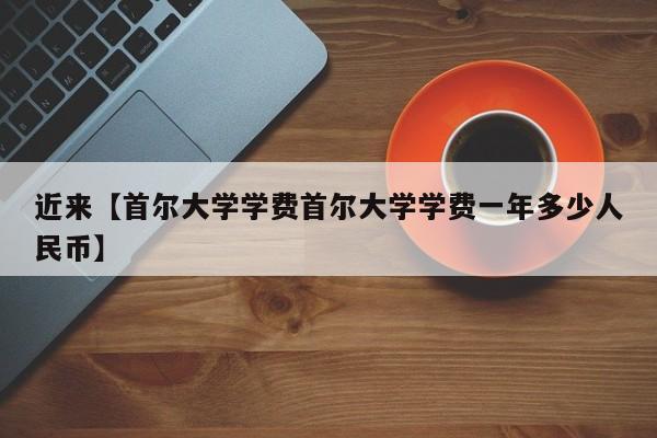 近来【首尔大学学费首尔大学学费一年多少人民币】
