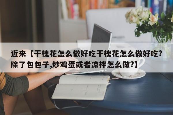 近来【干槐花怎么做好吃干槐花怎么做好吃?除了包包子,炒鸡蛋或者凉拌怎么做?】