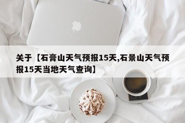 关于【石膏山天气预报15天,石景山天气预报15天当地天气查询】