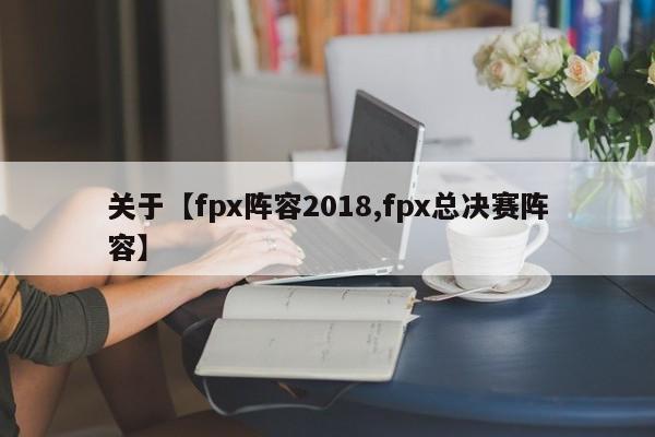 关于【fpx阵容2018,fpx总决赛阵容】