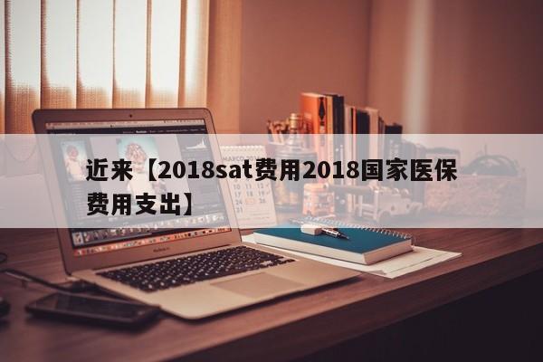 近来【2018sat费用2018国家医保费用支出】