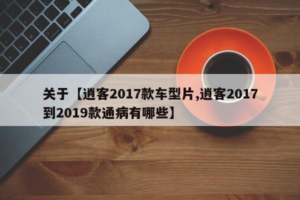 关于【逍客2017款车型片,逍客2017到2019款通病有哪些】
