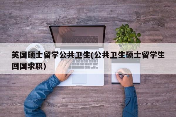 英国硕士留学公共卫生(公共卫生硕士留学生回国求职)