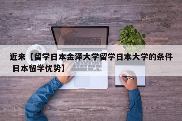 近来【留学日本金泽大学留学日本大学的条件 日本留学优势】
