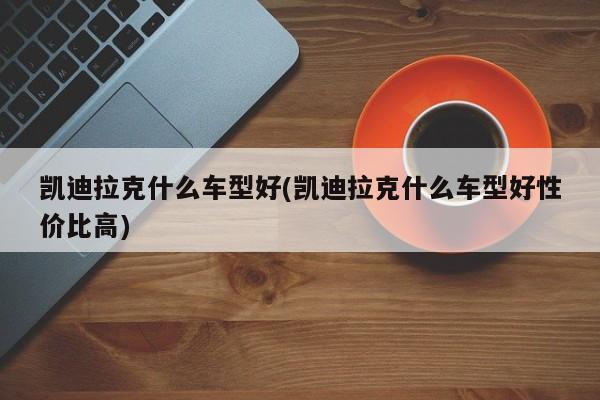 凯迪拉克什么车型好(凯迪拉克什么车型好性价比高)