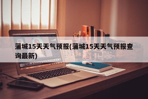 蒲城15天天气预报(蒲城15天天气预报查询最新)