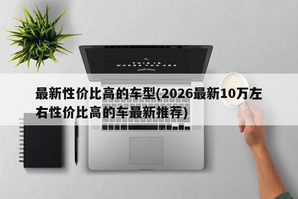最新性价比高的车型(2026最新10万左右性价比高的车最新推荐)