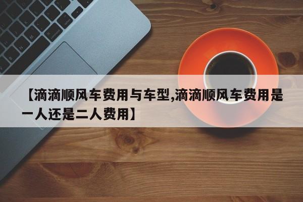 【滴滴顺风车费用与车型,滴滴顺风车费用是一人还是二人费用】