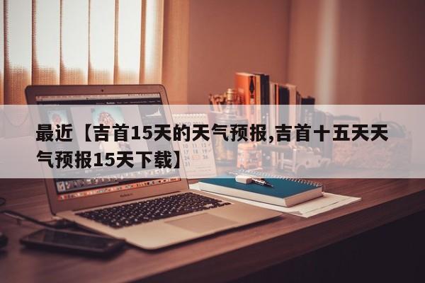 最近【吉首15天的天气预报,吉首十五天天气预报15天下载】