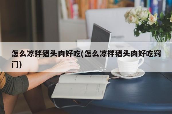 怎么凉拌猪头肉好吃(怎么凉拌猪头肉好吃窍门)