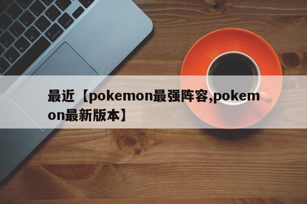 最近【pokemon最强阵容,pokemon最新版本】