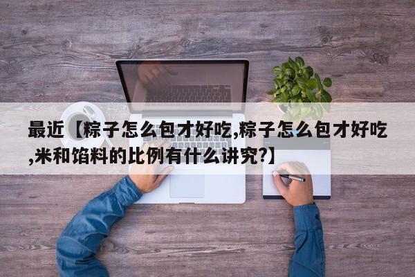 最近【粽子怎么包才好吃,粽子怎么包才好吃,米和馅料的比例有什么讲究?】