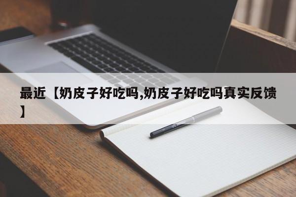最近【奶皮子好吃吗,奶皮子好吃吗真实反馈】