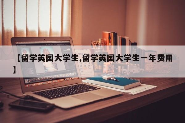【留学英国大学生,留学英国大学生一年费用】