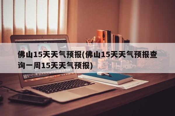 佛山15天天气预报(佛山15天天气预报查询一周15天天气预报)