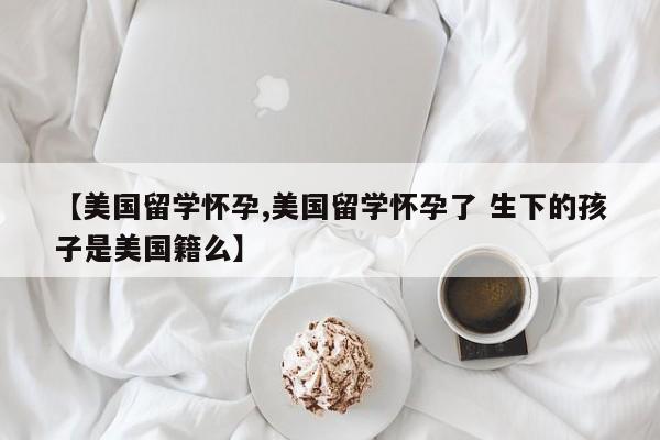 【美国留学怀孕,美国留学怀孕了 生下的孩子是美国籍么】