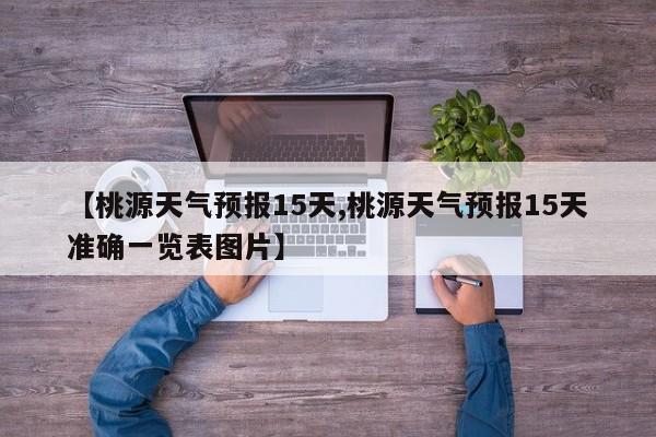 【桃源天气预报15天,桃源天气预报15天准确一览表图片】