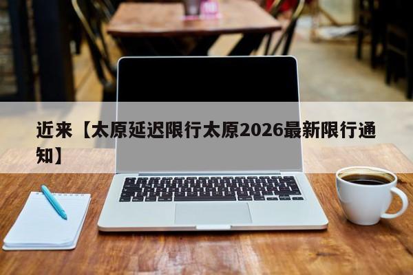近来【太原延迟限行太原2026最新限行通知】