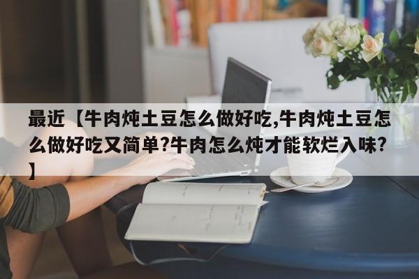 最近【牛肉炖土豆怎么做好吃,牛肉炖土豆怎么做好吃又简单?牛肉怎么炖才能软烂入味?】